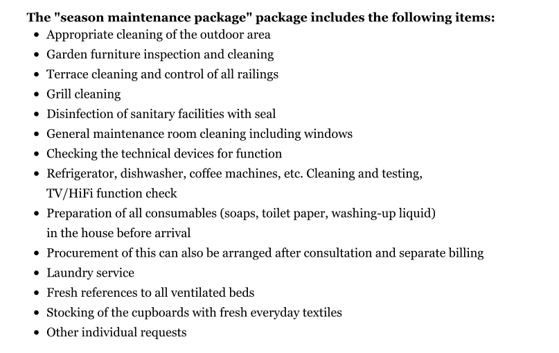 The "season maintenance package" package includes the following items: •	Appropriate cleaning of the outdoor area •	Garden furniture inspection and cleaning •	Terrace cleaning and control of all railings •	Grill cleaning •	Disinfection of sanitary facilities with seal •	General maintenance room cleaning including windows •	Checking the technical devices for function •	Refrigerator, dishwasher, coffee machines, etc. Cleaning and testing, TV/HiFi function check •	Preparation of all consumables (soaps, toilet paper, washing-up liquid) in the house before arrival •	Procurement of this can also be arranged after consultation and separate billing •	Laundry service •	Fresh references to all ventilated beds •	Stocking of the cupboards with fresh everyday textiles •	Other individual requests