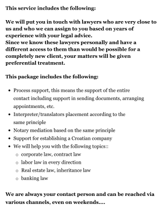This service includes the following:  We will put you in touch with lawyers who are very close to us and who we can assign to you based on years of experience with your legal advice. Since we know these lawyers personally and have a different access to them than would be possible for a completely new client, your matters will be given preferential treatment. This package includes the following:   •	Process support, this means the support of the entire contact including support in sending documents, arranging appointments, etc. •	Interpreter/translators placement according to the same principle •	Notary mediation based on the same principle •	Support for establishing a Croatian company •	We will help you with the following topics:: o	corporate law, contract law o	labor law in every direction  o	Real estate law, inheritance law o	banking law We are always your contact person and can be reached via various channels, even on weekends....