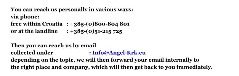 You can reach us personally in various ways:via phone: free within Croatia	: +385-(0)800-804 801 or at the landline 	: +385-(0)51-215 725  Then you can reach us by emailcollected under				: Info@Angel-Krk.eu depending on the topic, we will then forward your email internally to the right place and company, which will then get back to you immediately.
